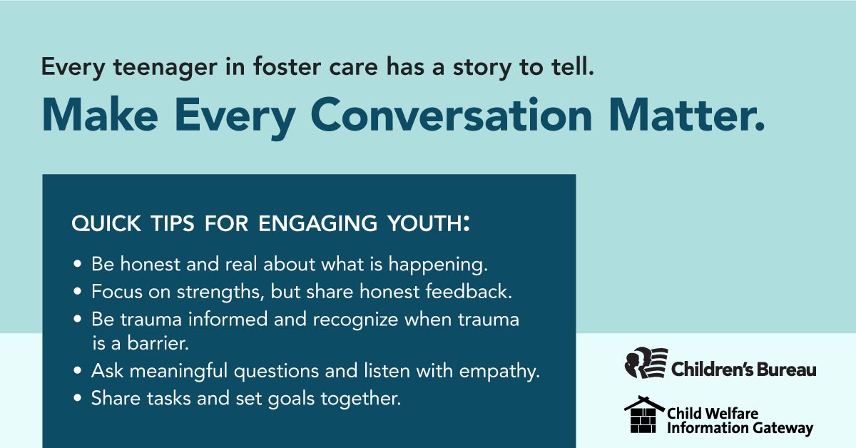 Every teenager in foster care has a story to tell., Make every conversation matter., Quick Tips for engaging youth: Be honest and real about what is happening, Focus on strenghts, but share honest feedback., Be trauma informed and recognize when trauma is a barrier., Ask meaningful questions and listen with empathy., Share tasks and set goals together., Children's Bureau, Child Welfare Information Gateway, childwelfare.gov/adoptionmonth