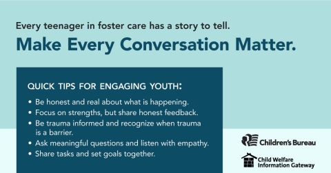 Every teenager in foster care has a story to tell., Make every conversation matter., Quick Tips for engaging youth: Be honest and real about what is happening, Focus on strenghts, but share honest feedback., Be trauma informed and recognize when trauma is a barrier., Ask meaningful questions and listen with empathy., Share tasks and set goals together., Children's Bureau, Child Welfare Information Gateway, childwelfare.gov/adoptionmonth